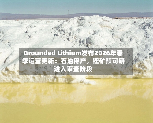 Grounded Lithium发布2026年春季运营更新：石油稳产，锂矿预可研进入审查阶段-第3张图片