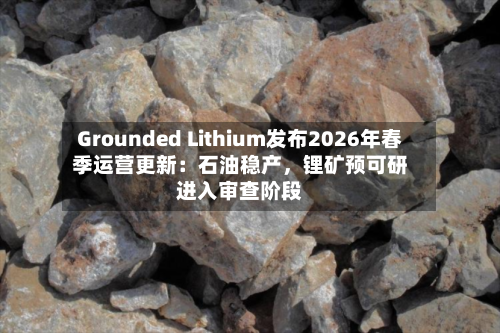 Grounded Lithium发布2026年春季运营更新：石油稳产，锂矿预可研进入审查阶段-第2张图片