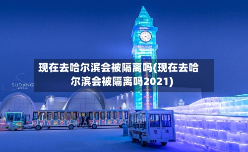 现在去哈尔滨会被隔离吗(现在去哈尔滨会被隔离吗2021)-第3张图片