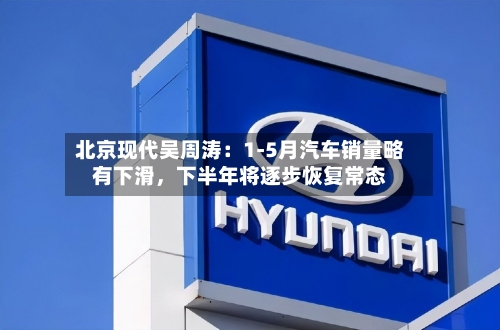 北京现代吴周涛：1-5月汽车销量略有下滑	，下半年将逐步恢复常态-第3张图片
