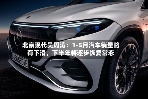 北京现代吴周涛：1-5月汽车销量略有下滑，下半年将逐步恢复常态-第2张图片