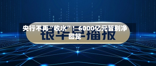 央行不再“收水	”！6000亿元暂别净回笼-第2张图片