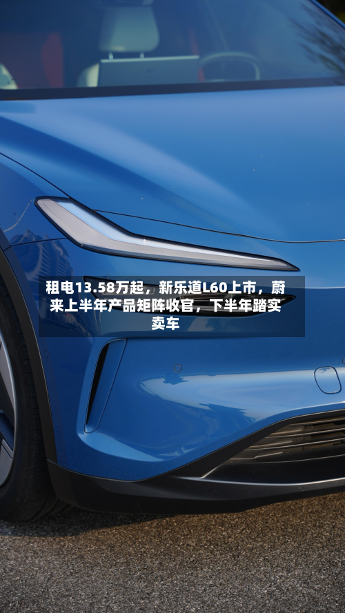 租电13.58万起，新乐道L60上市，蔚来上半年产品矩阵收官	，下半年踏实卖车-第2张图片