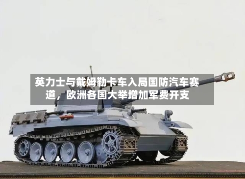 英力士与戴姆勒卡车入局国防汽车赛道，欧洲各国大举增加军费开支-第3张图片