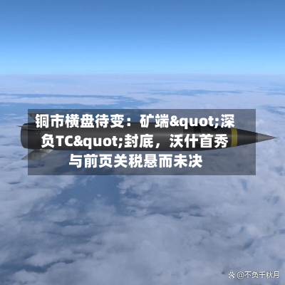 铜市横盘待变：矿端"深负TC"封底，沃什首秀与前页关税悬而未决-第3张图片