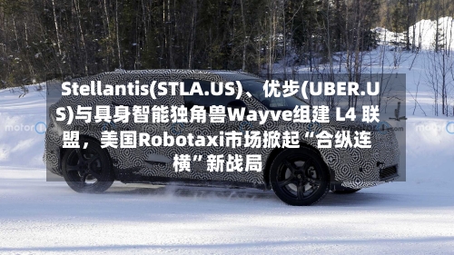 Stellantis(STLA.US)、优步(UBER.US)与具身智能独角兽Wayve组建 L4 联盟，美国Robotaxi市场掀起“合纵连横”新战局-第2张图片