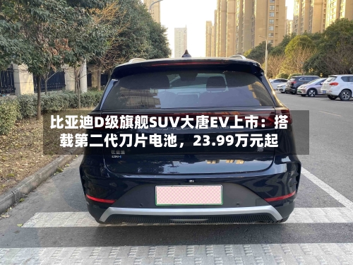 比亚迪D级旗舰SUV大唐EV上市：搭载第二代刀片电池，23.99万元起
