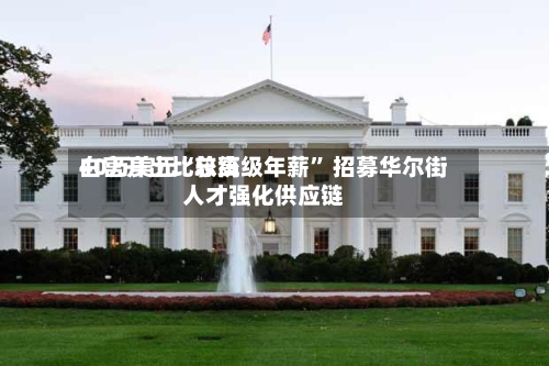 白宫开出比较高40万美元“总统级年薪	” 招募华尔街人才强化供应链-第3张图片